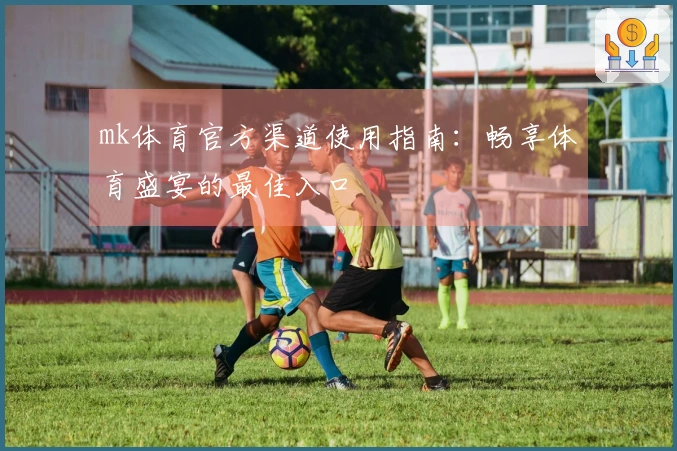 mk体育官方渠道使用指南：畅享体育盛宴的最佳入口